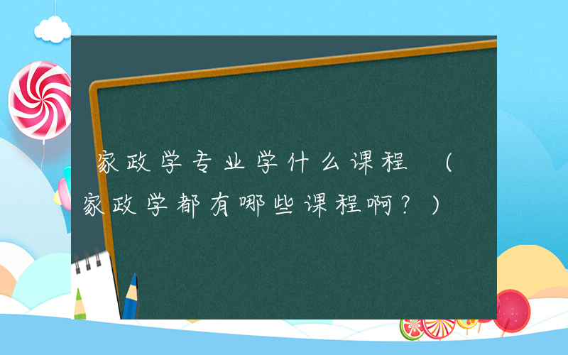 家政学专业学什么课程 (家政学都有哪些课程啊？)